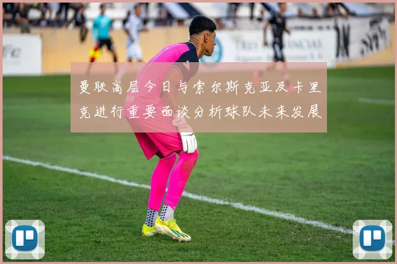 曼联高层今日与索尔斯克亚及卡里克进行重要面谈分析球队未来发展方向