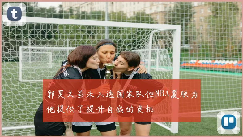 郭昊文虽未入选国家队但NBA夏联为他提供了提升自我的良机