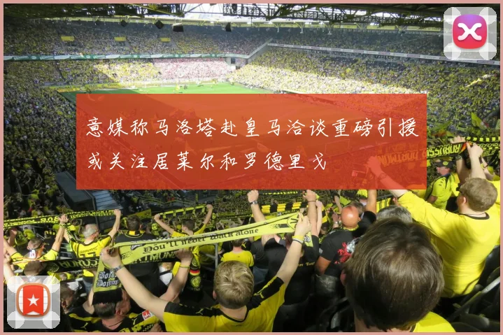 意媒称马洛塔赴皇马洽谈重磅引援或关注居莱尔和罗德里戈