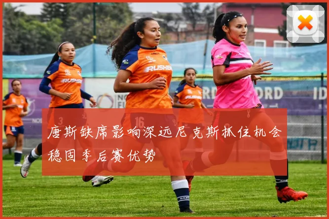 唐斯缺席影响深远尼克斯抓住机会稳固季后赛优势