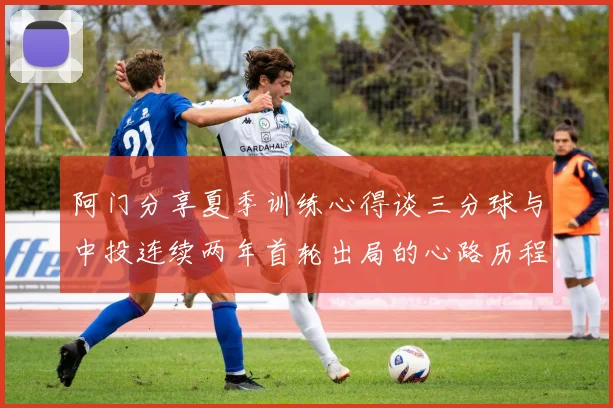 阿门分享夏季训练心得谈三分球与中投连续两年首轮出局的心路历程
