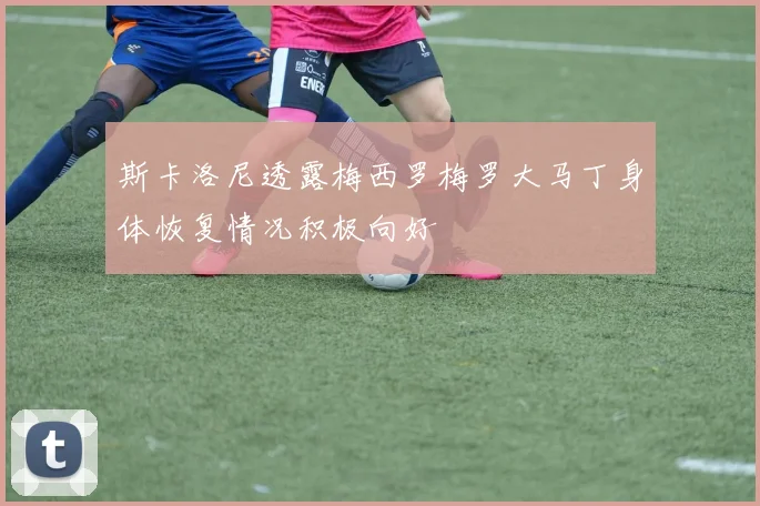 斯卡洛尼透露梅西罗梅罗大马丁身体恢复情况积极向好