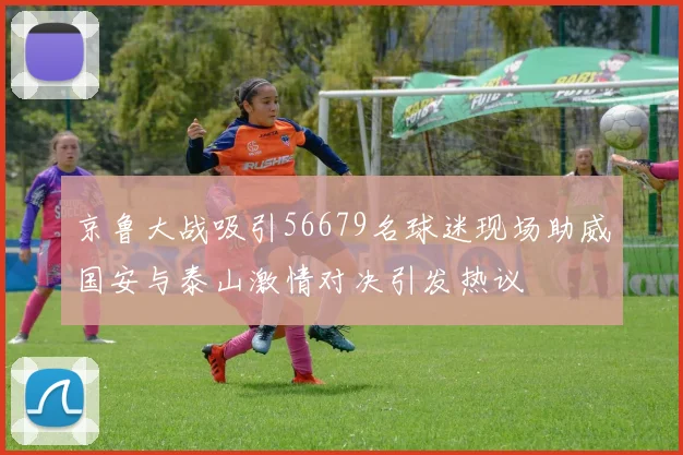 京鲁大战吸引56679名球迷现场助威国安与泰山激情对决引发热议