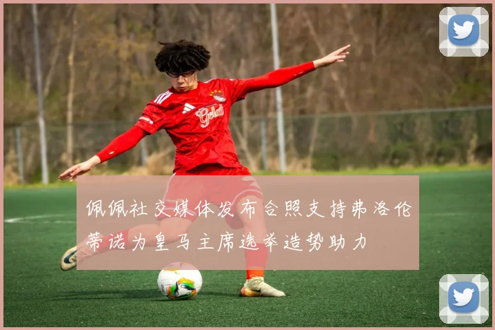 佩佩社交媒体发布合照支持弗洛伦蒂诺为皇马主席选举造势助力