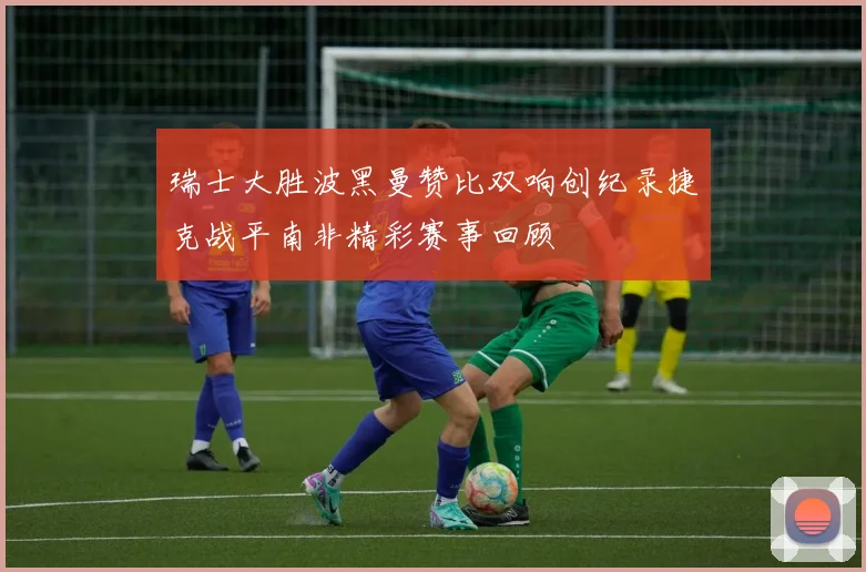 瑞士大胜波黑曼赞比双响创纪录捷克战平南非精彩赛事回顾