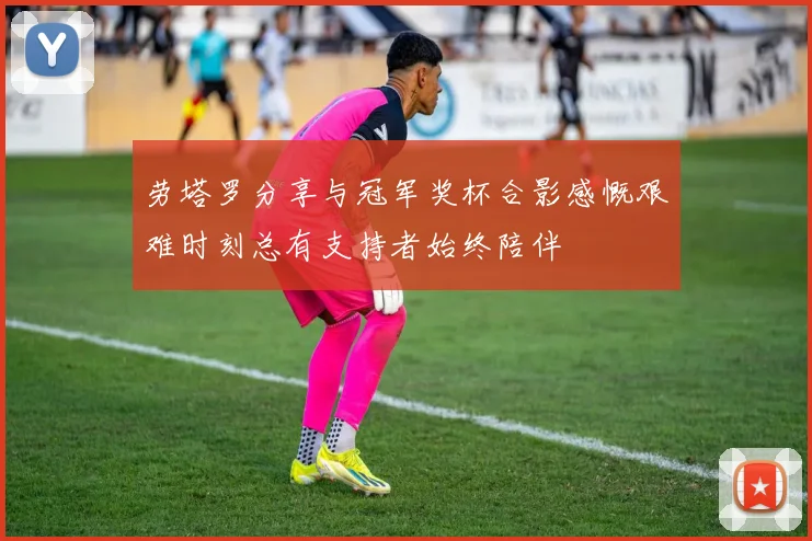 劳塔罗分享与冠军奖杯合影感慨艰难时刻总有支持者始终陪伴