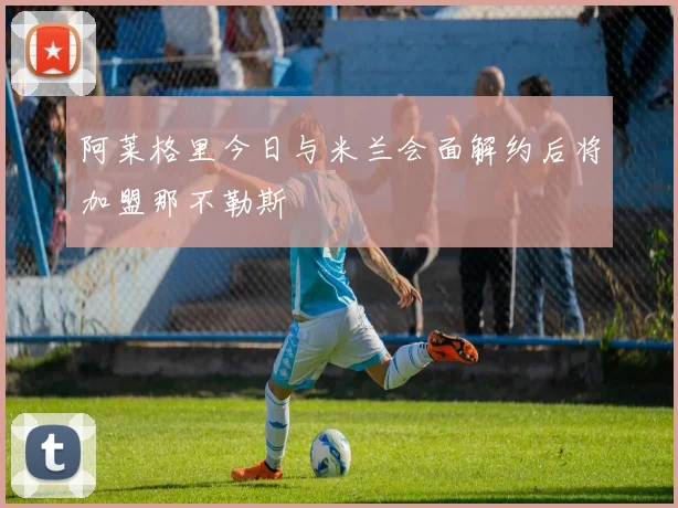 阿莱格里今日与米兰会面解约后将加盟那不勒斯