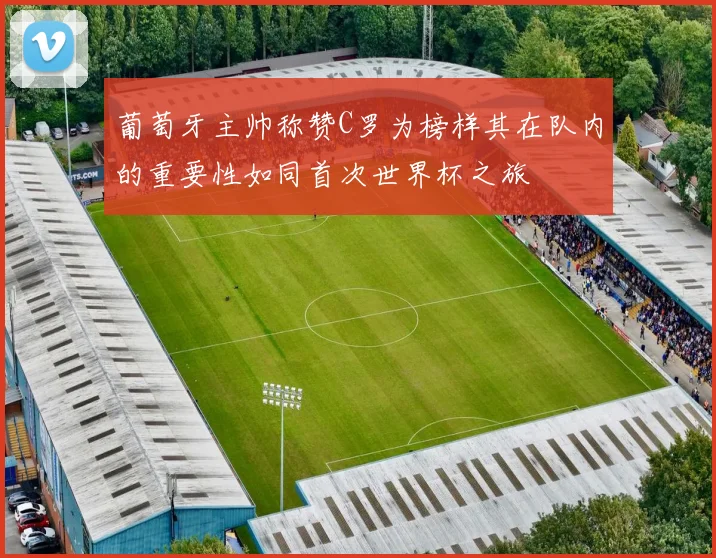 葡萄牙主帅称赞C罗为榜样其在队内的重要性如同首次世界杯之旅