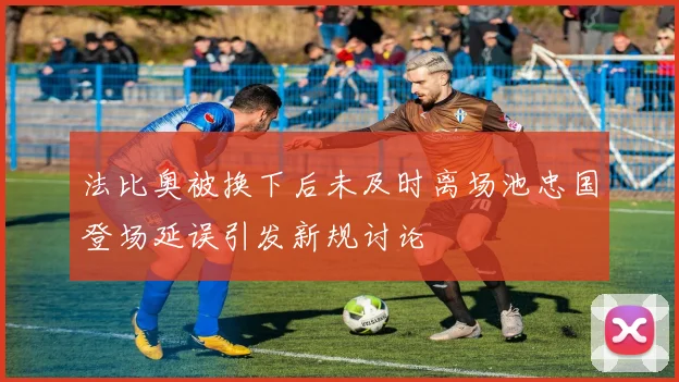 法比奥被换下后未及时离场池忠国登场延误引发新规讨论