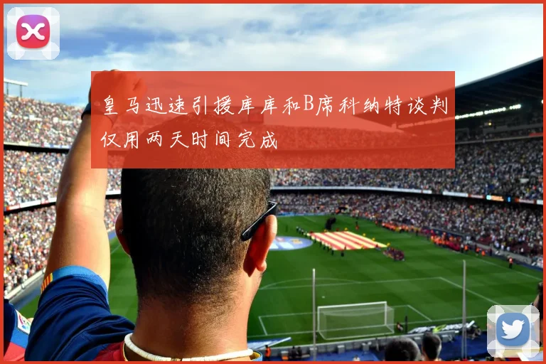 皇马迅速引援库库和B席科纳特谈判仅用两天时间完成