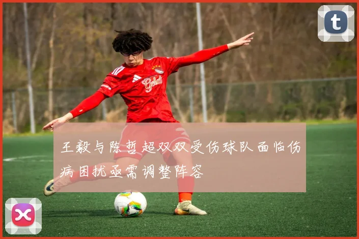 王毅与陈哲超双双受伤球队面临伤病困扰亟需调整阵容