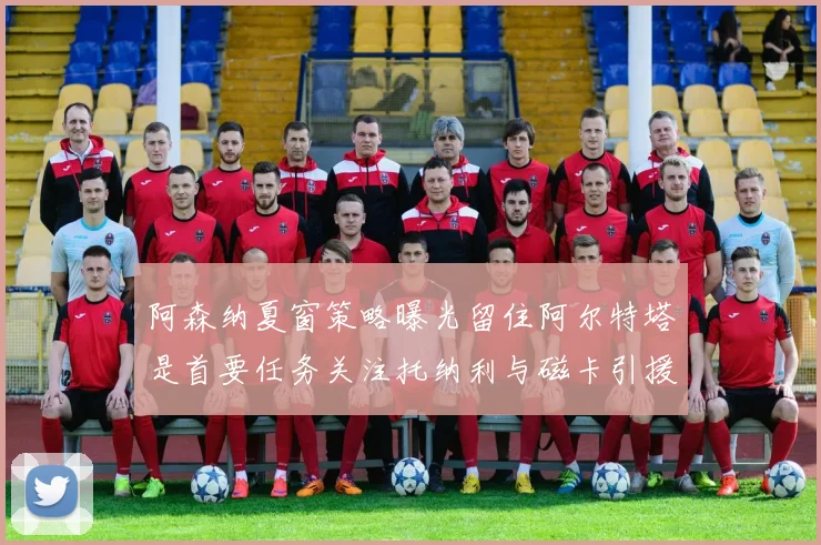 阿森纳夏窗策略曝光留住阿尔特塔是首要任务关注托纳利与磁卡引援动态