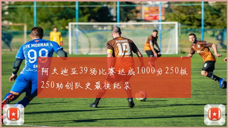 阿夫迪亚39场比赛达成1000分250板250助创队史最快纪录