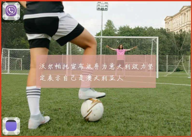 沃尔帕托宣布放弃为意大利效力坚定表示自己是澳大利亚人