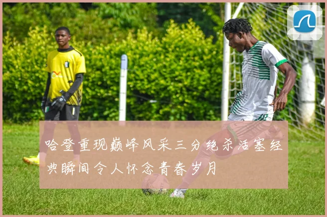 哈登重现巅峰风采三分绝杀活塞经典瞬间令人怀念青春岁月