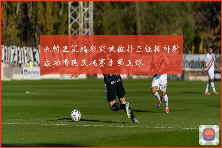 米特里策精彩突破被扑王钰栋补射成功滑跪庆祝赛季第五球