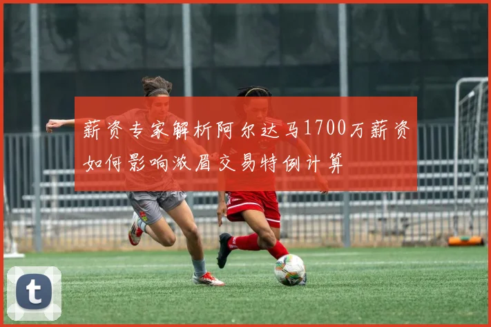 薪资专家解析阿尔达马1700万薪资如何影响浓眉交易特例计算