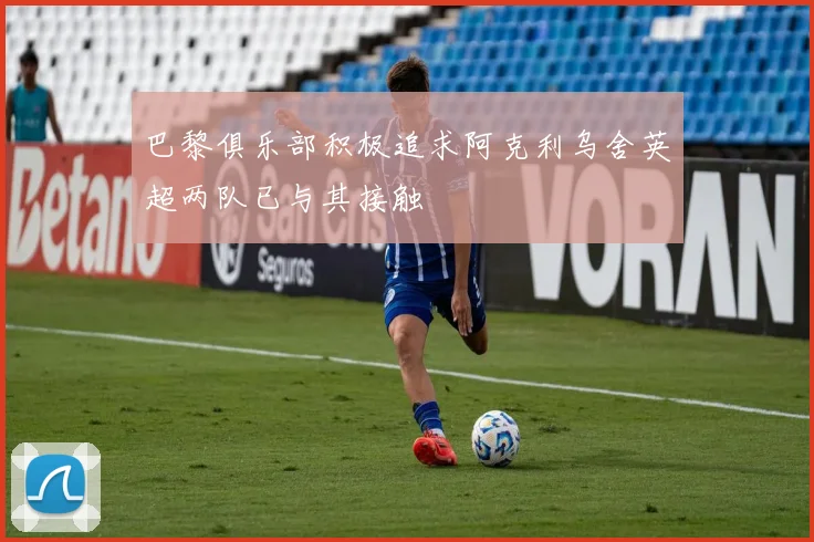 巴黎俱乐部积极追求阿克利乌舍英超两队已与其接触