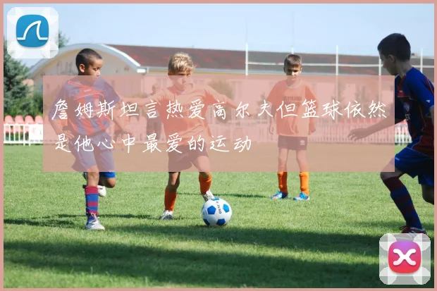 詹姆斯坦言热爱高尔夫但篮球依然是他心中最爱的运动