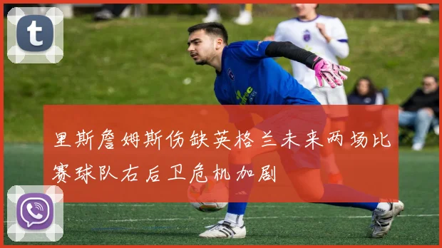 里斯詹姆斯伤缺英格兰未来两场比赛球队右后卫危机加剧